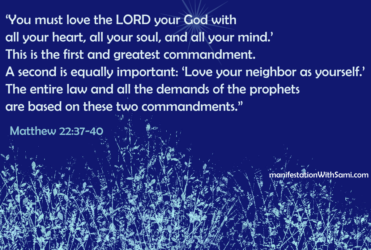 “‘You must love the LORD your God with all your heart, all your soul, and all your mind.’ This is the first and greatest commandment. A second is equally important: ‘Love your neighbor as yourself.’ The entire law and all the demands of the prophets are based on these two commandments.” Matthew 22:37-40