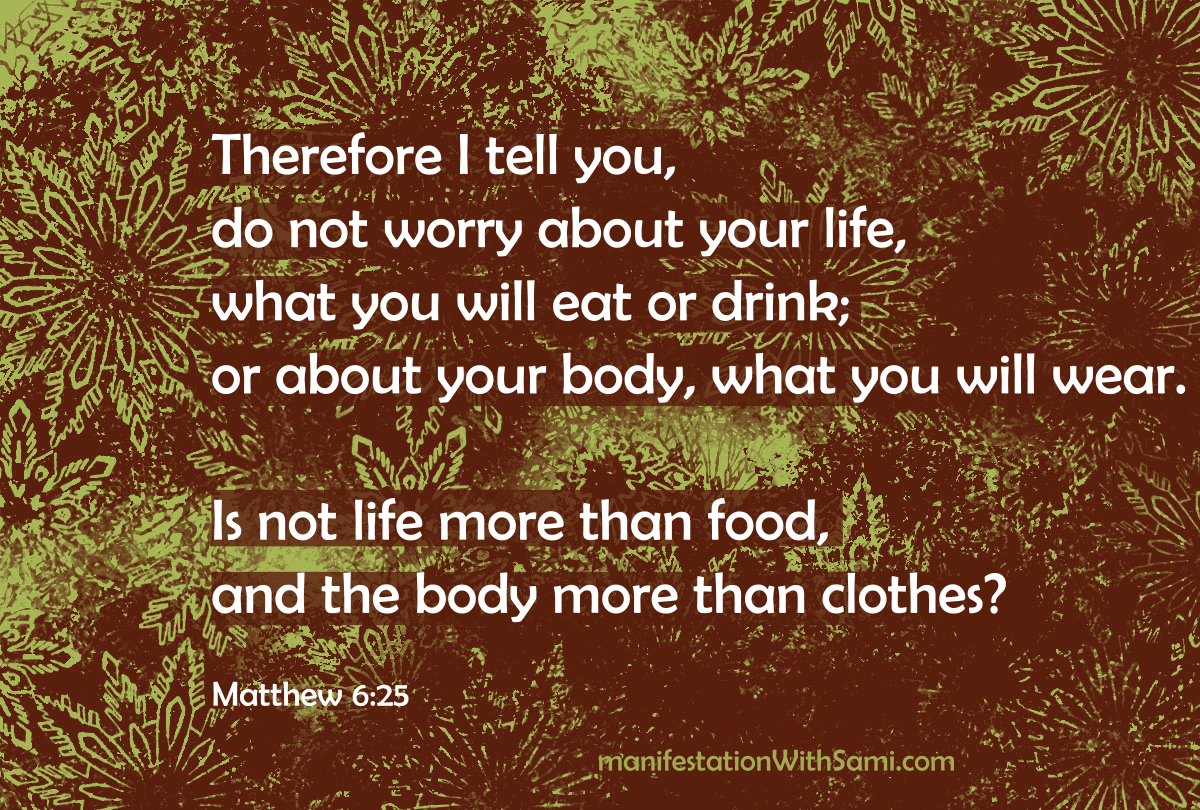 "Therefore I tell you, do not worry about your life, what you will eat or drink; or about your body, what you will wear. Is not life more than food, and the body more than clothes?" Matthew 6:25