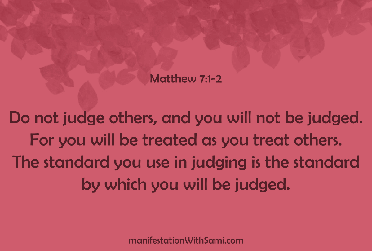 "Do not judge others, and you will not be judged. For you will be treated as you treat others. The standard you use in judging is the standard by which you will be judged." Matthew 7:1-2