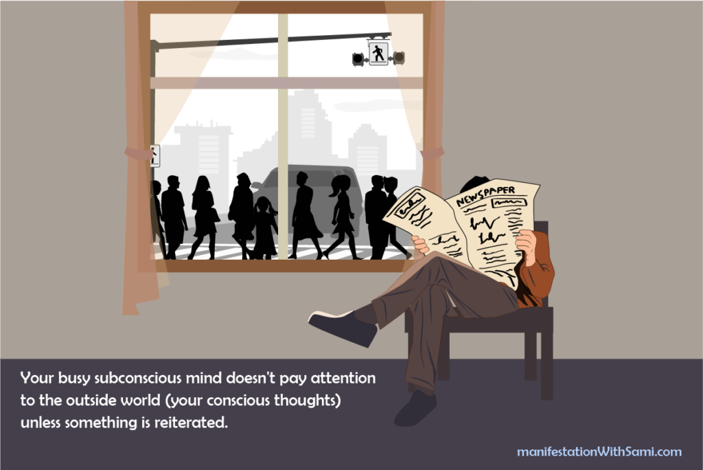 Your subconscious mind is like a person reading a newsletter behind a window on a crowded street; it doesn't pay attention to the things outside (your conscious mind) unless something repeats many times to capture its focus.